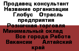 Продавец-консультант › Название организации ­ Глобус › Отрасль предприятия ­ Розничная торговля › Минимальный оклад ­ 17 000 - Все города Работа » Вакансии   . Алтайский край